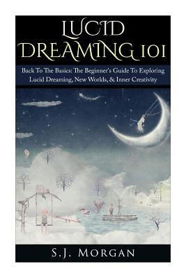 Lucid Dreaming 101: Back To The Basics: The Beginner's Guide To Exploring Lucid Dreaming, New Worlds, & Inner Creativity by Morgan, S. J.