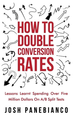 How To Double Conversion Rates: Lessons Learnt Spending Over Five Million Dollars On A/B Split Tests. by Panebianco, Josh
