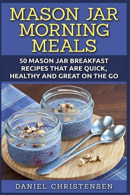 Mason Jar Morning Meals: 50 Mason Jar Breakfast Recipes That Are Quick, Healthy and Great on the Go by Christensen, Daniel