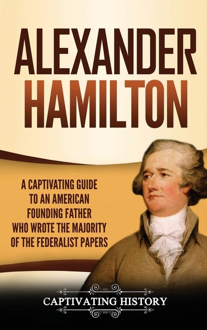 Alexander Hamilton: A Captivating Guide to an American Founding Father Who Wrote the Majority of The Federalist Papers by History, Captivating