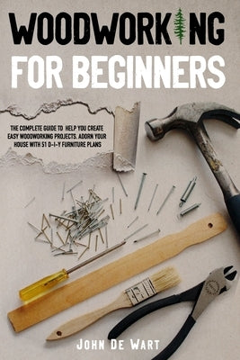 Woodworking for Beginners: The Complete Guide to Help You Create Easy Woodworking Projects. Adorn Your House with 51 D-I-Y Plans by de Wart, John