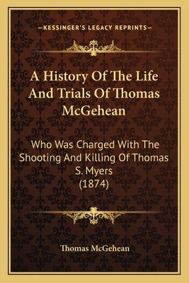 A History Of The Life And Trials Of Thomas McGehean: Who Was Charged With The Shooting And Killing Of Thomas S. Myers (1874) by McGehean, Thomas