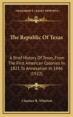 The Republic Of Texas: A Brief History Of Texas, From The First American Colonies In 1821 To Annexation In 1846 (1922) by Wharton, Clarence R.