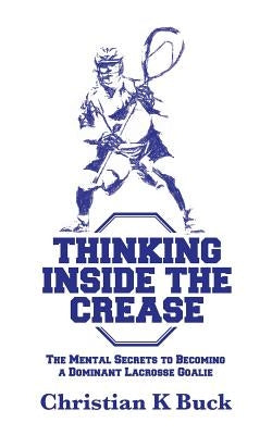 Thinking Inside the Crease: The Mental Secrets to Becoming a Dominant Lacrosse Goalie by Buck, Christian K.