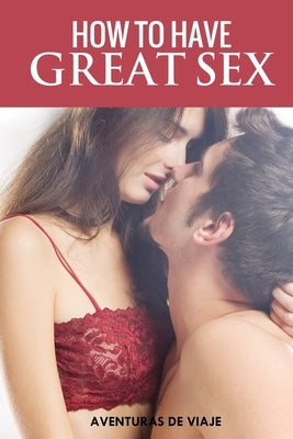 How To Have Great Sex: A Complete Guide on Making Love and Mind-Blowing Sex by Viaje, Aventuras de