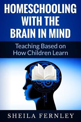 Homeschooling with the Brain in Mind: Teaching Based on How Children Learn by Fernley, Sheila a.