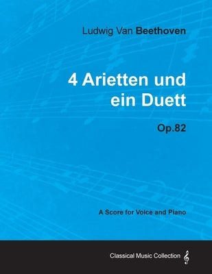 Ludwig Van Beethoven - 4 Arietten Und Ein Duett - Op.82 - A Score for Voice and Piano by Beethoven, Ludwig Van