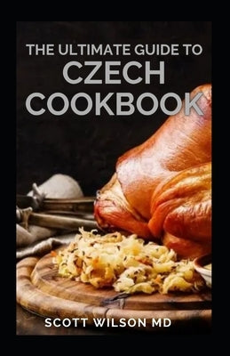 The Ultimate Guide to Czech Cookbook: Authentic Czech Food All In a Comprehensive Czech Cookbook by Wilson, Scott