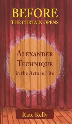 Before the Curtain Opens: Alexander Technique in the Actor's Life by Kelly, Kate