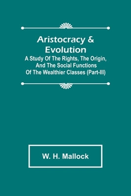 Aristocracy & Evolution; A Study of the Rights, the Origin, and the Social Functions of the Wealthier Classes (Part-III) by H. Mallock, W.