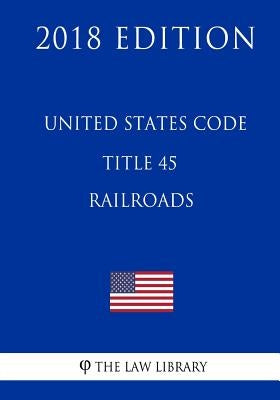 United States Code - Title 45 - Railroads (2018 Edition) by The Law Library