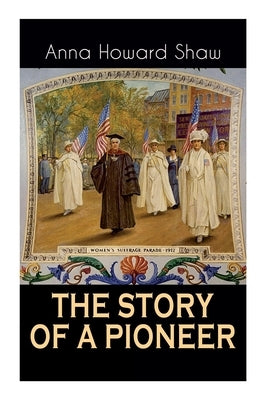 The Story of a Pioneer: The Insightful Life Story of the leading Suffragist, Physician and the First Female Methodist Minister of USA by Shaw, Anna Howard