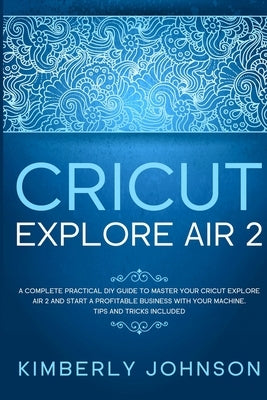 Cricut Explore Air 2: A Complete Practical DIY Guide to Master your Cricut Explore Air 2 and Start a Profitable Business with your Machine. by Johnson, Kimberly