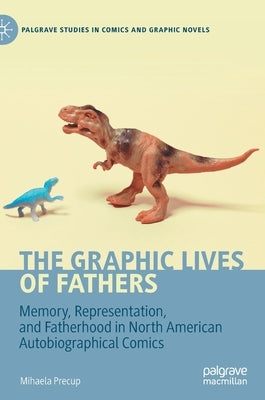 The Graphic Lives of Fathers: Memory, Representation, and Fatherhood in North American Autobiographical Comics by Precup, Mihaela