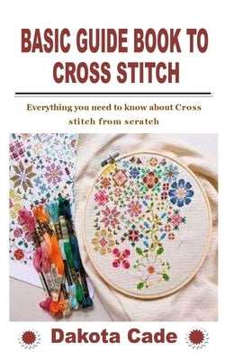 Basic Guide Book to Cross Stitch: Everything you need to know about Cross stitch from scratch by Cade, Dakota