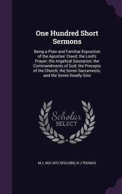 One Hundred Short Sermons: Being a Plain and Familiar Exposition of the Apostles' Creed; the Lord's Prayer; the Angelical Salutation; the Command by Spalding, M. J. 1810-1872