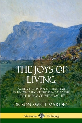 The Joys of Living: Achieving Happiness Through Friendship, Right Thinking and the Little Things of Everyday Life by Marden, Orison Swett