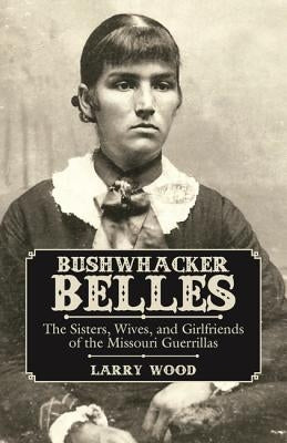 Bushwhacker Belles: The Sisters, Wives, and Girlfriends of the Missouri Guerrillas by Wood, Larry