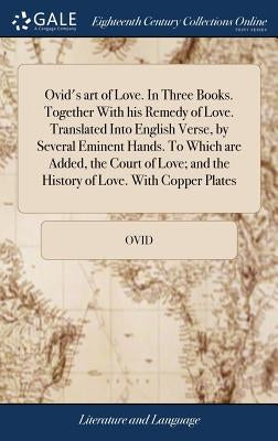 Ovid's art of Love. In Three Books. Together With his Remedy of Love. Translated Into English Verse, by Several Eminent Hands. To Which are Added, the by Ovid
