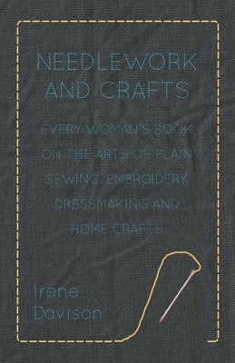 Needlework and Crafts - Every Woman's Book on the Arts of Plain Sewing, Embroidery, Dressmaking and Home Crafts by Davison, Irene