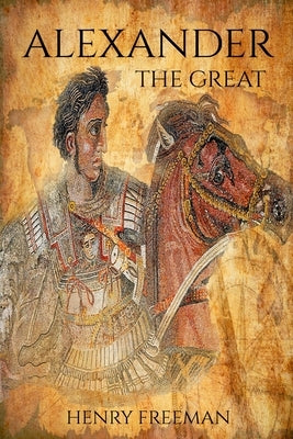 Alexander the Great: A Life From Beginning To End by Freeman, Henry