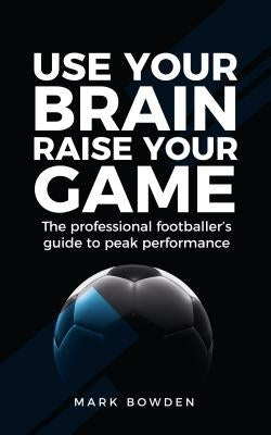 Use Your Brain Raise Your Game: The professional footballer's guide to peak performance by Bowden, Mark