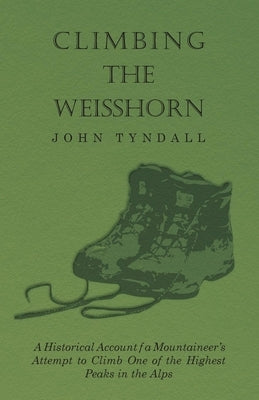 Climbing the Weisshorn - A Historical Account of a Mountaineer's Attempt to Climb One of the Highest Peaks in the Alps by Tyndall, John