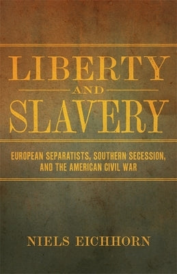 Liberty and Slavery: European Separatists, Southern Secession, and the American Civil War by Eichhorn, Niels
