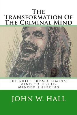 The Transformation Of The Criminal Mind: Shifting from Criminal mind to Right-Minded Thinking by Hall, John W.
