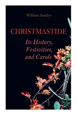 Christmastide - Its History, Festivities, and Carols: Holiday Celebrations in Britain from Old Ages to Modern Times by Sandys, William