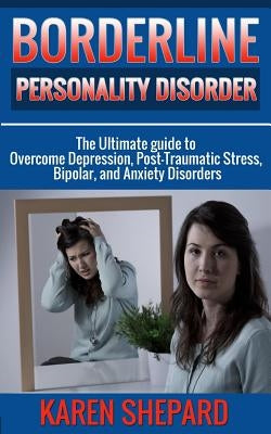 Borderline Personality Disorder: : The Ultimate guide to Overcome Depression, Post Traumatic Stress, Bipolar, and Anxiety Disorders by Shepard, Karen
