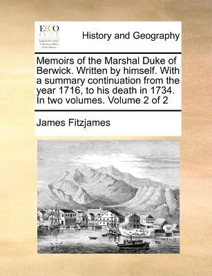 Memoirs of the Marshal Duke of Berwick. Written by Himself. with a Summary Continuation from the Year 1716, to His Death in 1734. in Two Volumes. Volu by Fitzjames, James