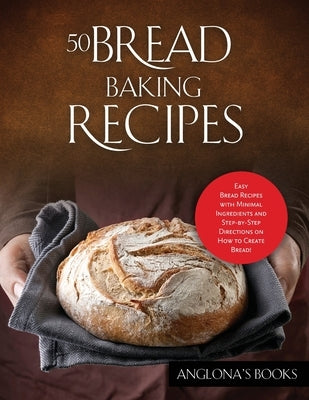 50 Bread Baking Recipes: Easy Bread Recipes with Minimal Ingredients and Step-by-Step Directions on How to Create Bread! by Anglona's Books