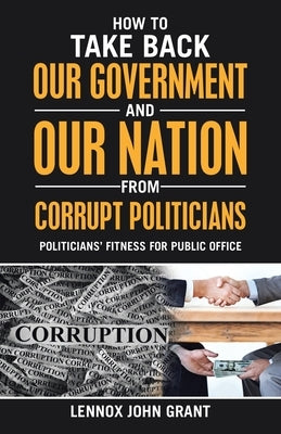 How to Take Back Our Government and Our Nation from Corrupt Politicians: Politicians' Fitness for Public Office by Grant, Lennox John