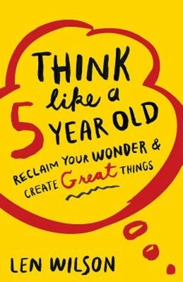 Think Like a 5 Year Old: Reclaim Your Wonder & Create Great Things by Wilson, Len