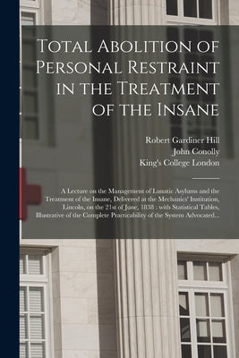 Total Abolition of Personal Restraint in the Treatment of the Insane [electronic Resource]: a Lecture on the Management of Lunatic Asylums and the Tre by Hill, Robert Gardiner 1811-1878