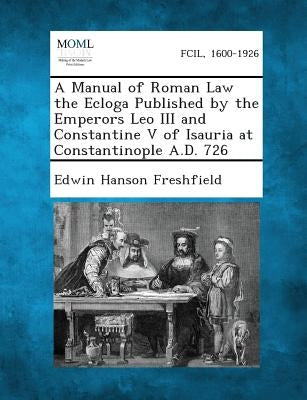 A Manual of Roman Law the Ecloga Published by the Emperors Leo III and Constantine V of Isauria at Constantinople A.D. 726 by Freshfield, Edwin Hanson