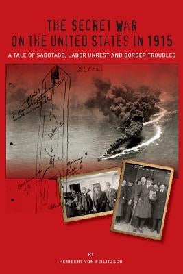The Secret War on the United States in 1915: A Tale of Sabotage, Labor Unrest, and Border Troubles by Von Feilitzsch, Heribert