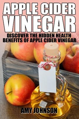 Apple Cider Vinegar: Discover the Hidden Health Benefits of Apple Cider Vinegar by Johnson, Amy