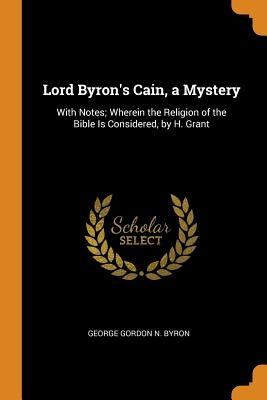 Lord Byron's Cain, a Mystery: With Notes; Wherein the Religion of the Bible Is Considered, by H. Grant by Byron, George Gordon N.