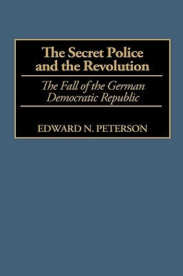 The Secret Police and the Revolution: The Fall of the German Democratic Republic by Peterson, Edward
