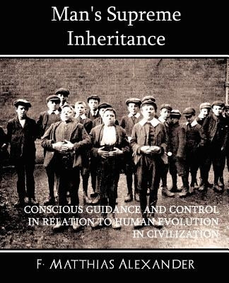 Man's Supreme Inheritance Conscious Guidance and Control in Relation to Human Evolution in Civilization by Alexander, F. Matthias