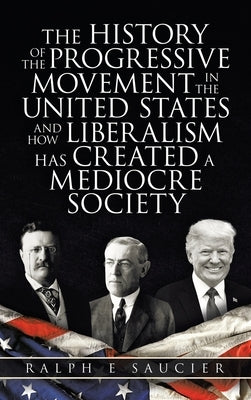 The History of the Progressive Movement in the United States and How Liberalism Has Created a Mediocre Society by Saucier, Ralph E.