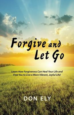 Forgive and Let Go: Learn How Forgiveness Can Heal Your Life and Free You to Live a More Vibrant, Joyful Life! by Ely, Don