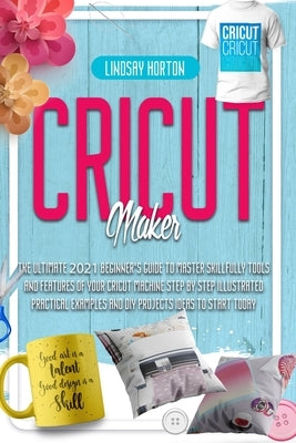 Cricut Maker: The Ultimate 2021 Beginner's Guide To Master Skillfully Tools And Features Of Your Cricut Machine + Step By Step Illus by Horton, Lindsay