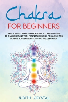 Chakra for beginners: Heal Yourself through Meditation. A Complete Guide To Chakra Healing with Practical Exercises to Balance and Increase by Crystal, Judith