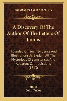 A Discovery of the Author of the Letters of Junius: Founded on Such Evidence and Illustrations as Explain All the Mysterious Circumstances and Apparen by Junius