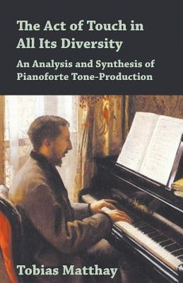 The Act of Touch in All Its Diversity - An Analysis and Synthesis of Pianoforte Tone-Production by Matthay, Tobias