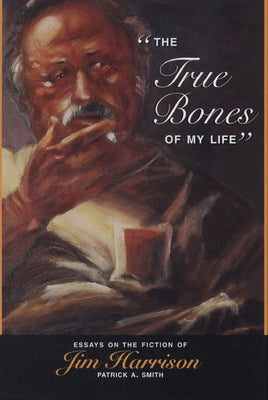 The True Bones of My Life: Essays on the Fiction of Jim Harrison by Smith, Patrick A.