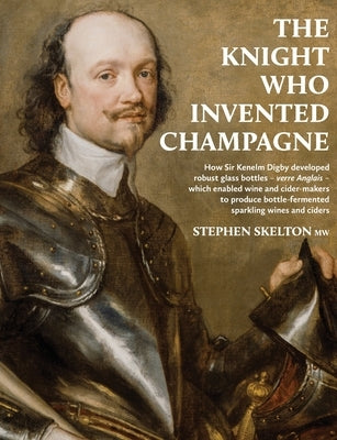 The Knight Who Invented Champagne: How Sir Kenelm Digby developed robust glass bottles - verre Anglais - which enabled wine and cider-makers to produc by Skelton, Stephen